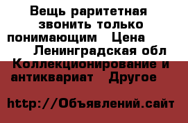 Вещь раритетная, звонить только понимающим › Цена ­ 15 000 - Ленинградская обл. Коллекционирование и антиквариат » Другое   